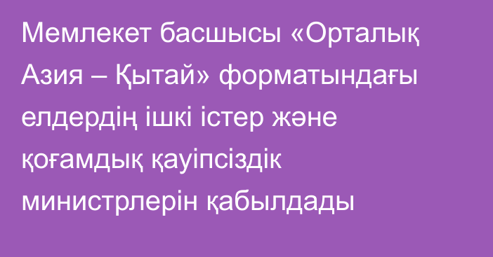 Мемлекет басшысы «Орталық Азия – Қытай» форматындағы елдердің ішкі істер және қоғамдық қауіпсіздік министрлерін қабылдады