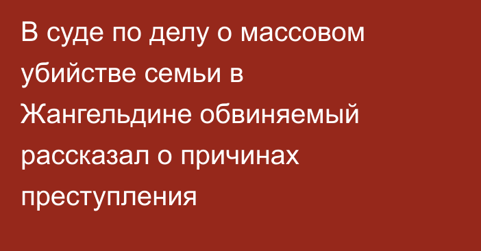 В суде по делу о массовом убийстве семьи в Жангельдине обвиняемый рассказал о причинах преступления