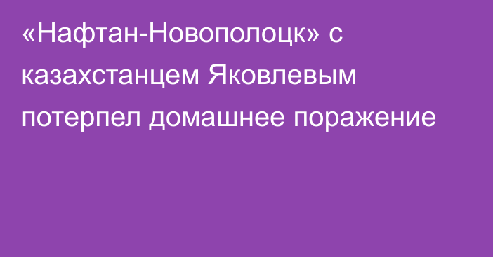 «Нафтан-Новополоцк» с казахстанцем Яковлевым потерпел домашнее поражение
