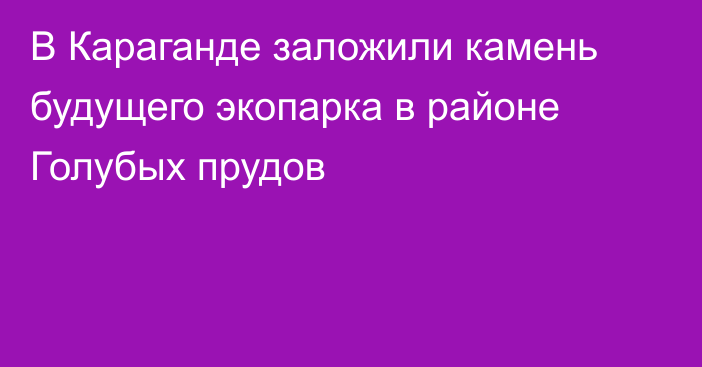 В Караганде заложили камень будущего экопарка в районе Голубых прудов