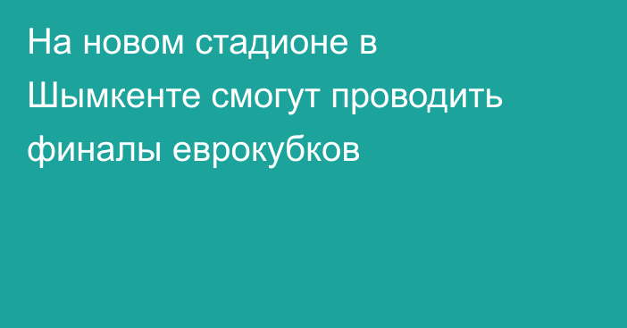 На новом стадионе в Шымкенте смогут проводить финалы еврокубков