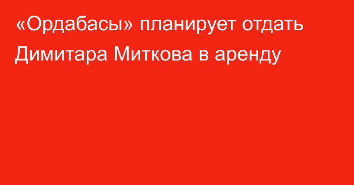 «Ордабасы» планирует отдать Димитара Миткова в аренду