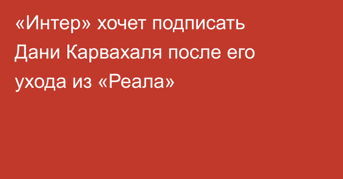 «Интер» хочет подписать Дани Карвахаля после его ухода из «Реала»