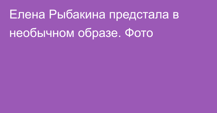 Елена Рыбакина предстала в необычном образе. Фото