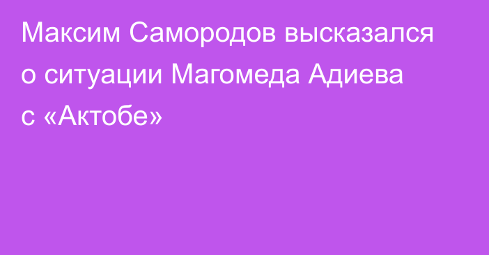 Максим Самородов высказался о ситуации Магомеда Адиева с «Актобе»