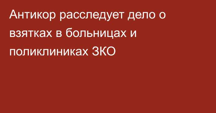 Антикор расследует дело о взятках в больницах и поликлиниках ЗКО