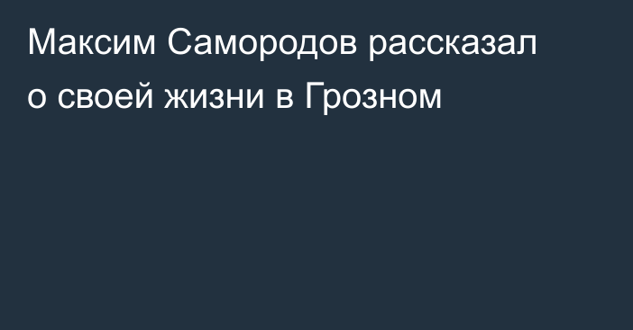 Максим Самородов рассказал о своей жизни в Грозном