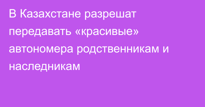 В Казахстане разрешат передавать «красивые» автономера родственникам и наследникам