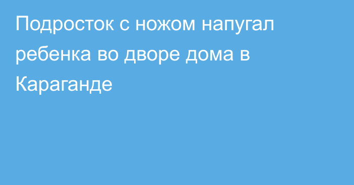 Подросток с ножом напугал ребенка во дворе дома в Караганде