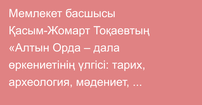 Мемлекет басшысы Қасым-Жомарт Тоқаевтың «Алтын Орда – дала өркениетінің үлгісі: тарих, археология, мәдениет, бірегейлік» атты халықаралық симпозиумда сөйлеген сөзі