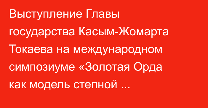 Выступление Главы государства Касым-Жомарта Токаева на международном симпозиуме «Золотая Орда как модель степной цивилизации: история, археология, культура, идентичность»
