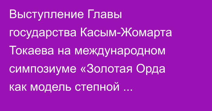 Выступление Главы государства Касым-Жомарта Токаева на международном симпозиуме «Золотая Орда как модель степной цивилизации: история, археология, культура, идентичность»