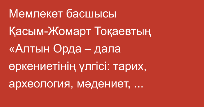 Мемлекет басшысы Қасым-Жомарт Тоқаевтың «Алтын Орда – дала өркениетінің үлгісі: тарих, археология, мәдениет, бірегейлік» атты халықаралық симпозиумда сөйлеген сөзі