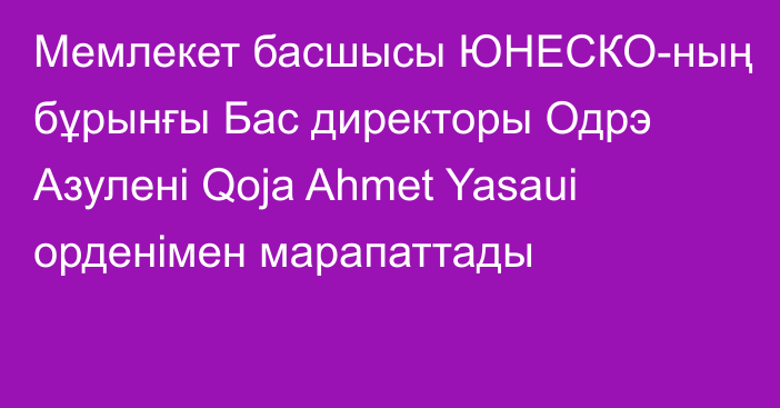 Мемлекет басшысы ЮНЕСКО-ның бұрынғы Бас директоры Одрэ Азулені Qoja Ahmet Yasaui орденімен марапаттады