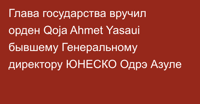 Глава государства вручил орден Qoja Ahmet Yasaui бывшему Генеральному директору ЮНЕСКО Одрэ Азуле