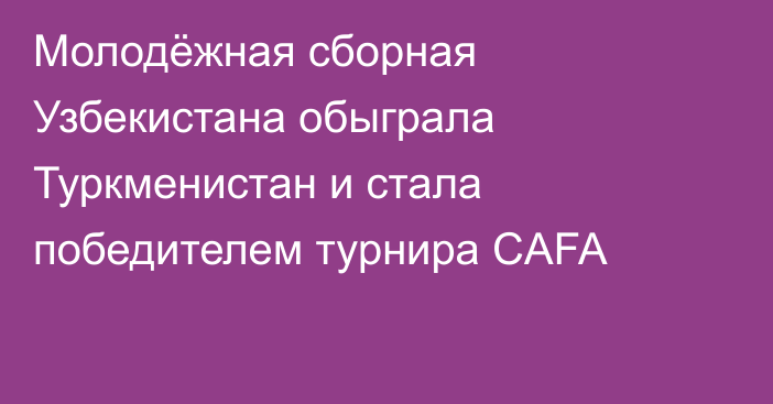 Молодёжная сборная Узбекистана обыграла Туркменистан и стала победителем турнира CAFA