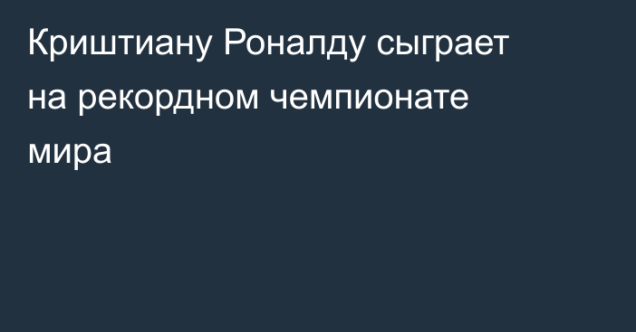 Криштиану Роналду сыграет на рекордном чемпионате мира