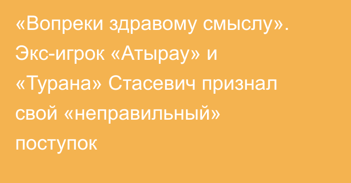 «Вопреки здравому смыслу». Экс-игрок «Атырау» и «Турана» Стасевич признал свой «неправильный» поступок