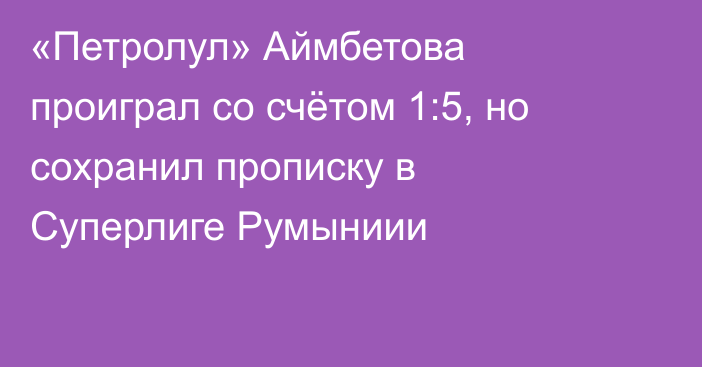 «Петролул» Аймбетова проиграл со счётом 1:5, но сохранил прописку в Суперлиге Румыниии