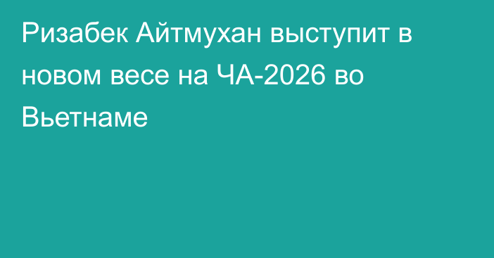 Ризабек Айтмухан выступит в новом весе на ЧА-2026 во Вьетнаме