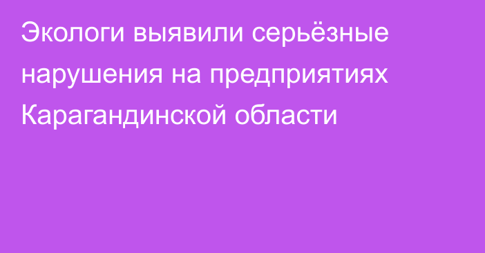 Экологи выявили серьёзные нарушения на предприятиях Карагандинской области