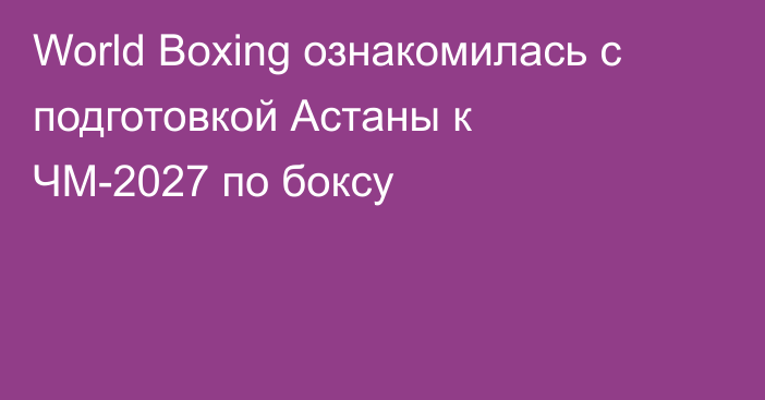 World Boxing ознакомилась с подготовкой Астаны к ЧМ-2027 по боксу