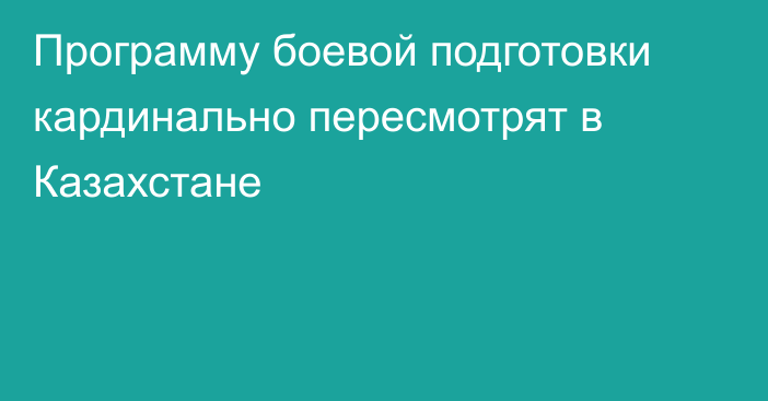 Программу боевой подготовки кардинально пересмотрят в Казахстане