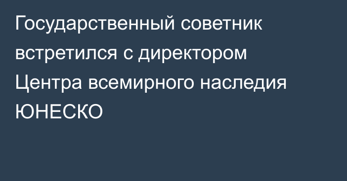 Государственный советник встретился с директором Центра всемирного наследия ЮНЕСКО