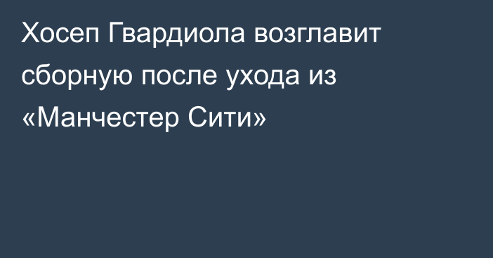 Хосеп Гвардиола возглавит сборную после ухода из «Манчестер Сити»