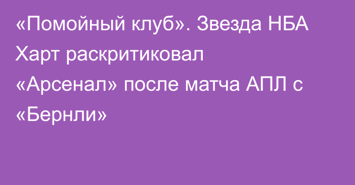 «Помойный клуб». Звезда НБА Харт раскритиковал «Арсенал» после матча АПЛ с «Бернли»