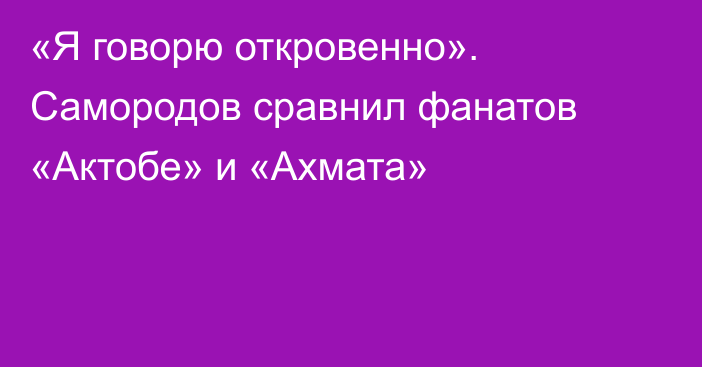 «Я говорю откровенно». Самородов сравнил фанатов «Актобе» и «Ахмата»
