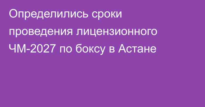 Определились сроки проведения лицензионного ЧМ-2027 по боксу в Астане