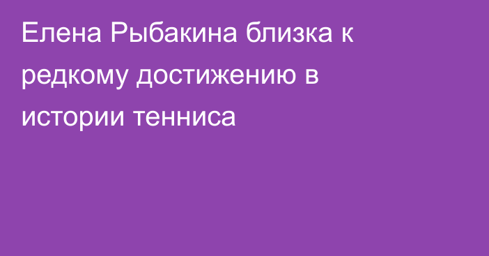 Елена Рыбакина близка к редкому достижению в истории тенниса