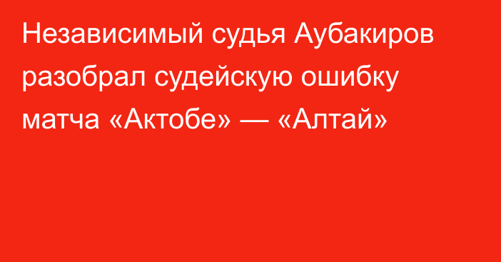 Независимый судья Аубакиров разобрал судейскую ошибку матча «Актобе» — «Алтай»