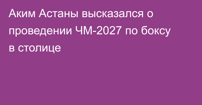 Аким Астаны высказался о проведении ЧМ-2027 по боксу в столице