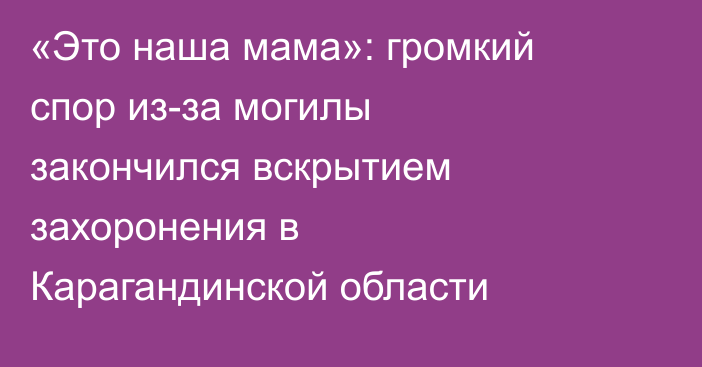 «Это наша мама»: громкий спор из-за могилы закончился вскрытием захоронения в Карагандинской области
