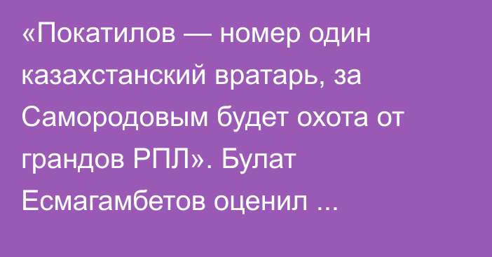 «Покатилов — номер один казахстанский вратарь, за Самородовым будет охота от грандов РПЛ». Булат Есмагамбетов оценил выступление казахстанцев за рубежом