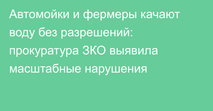 Автомойки и фермеры качают воду без разрешений: прокуратура ЗКО выявила масштабные нарушения