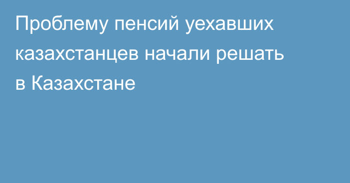 Проблему пенсий уехавших казахстанцев начали решать в Казахстане