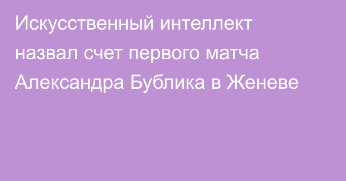 Искусственный интеллект назвал счет первого матча Александра Бублика в Женеве