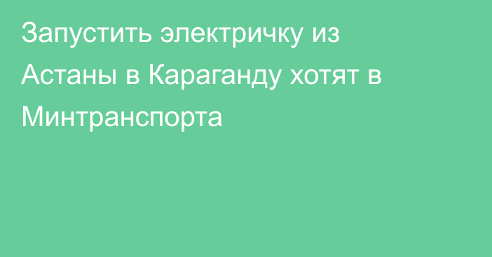 Запустить электричку из Астаны в Караганду хотят в Минтранспорта