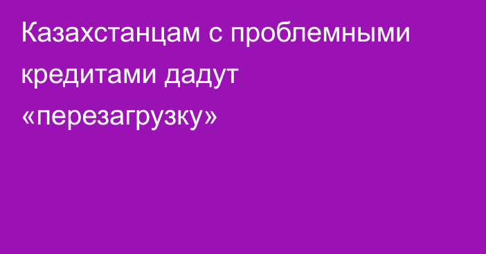 Казахстанцам с проблемными кредитами дадут «перезагрузку»