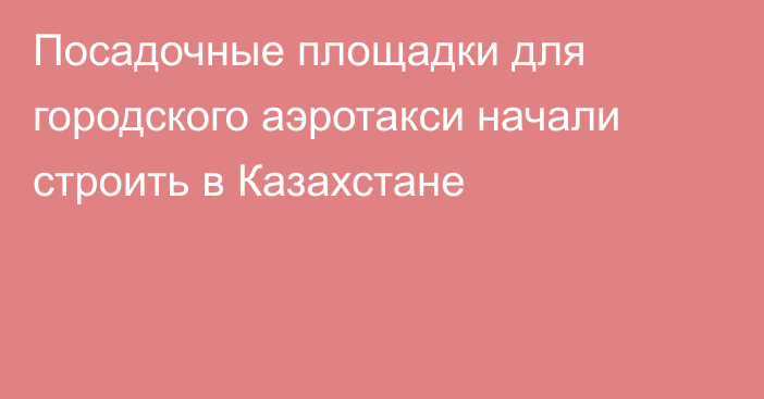 Посадочные площадки для городского аэротакси начали строить в Казахстане