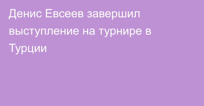 Денис Евсеев завершил выступление на турнире в Турции