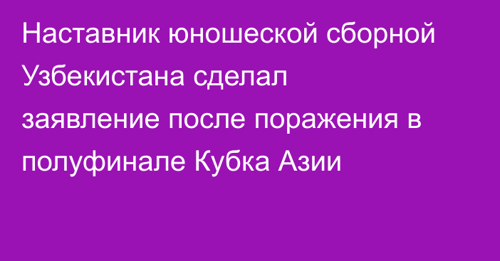 Наставник юношеской сборной Узбекистана сделал заявление после поражения в полуфинале Кубка Азии
