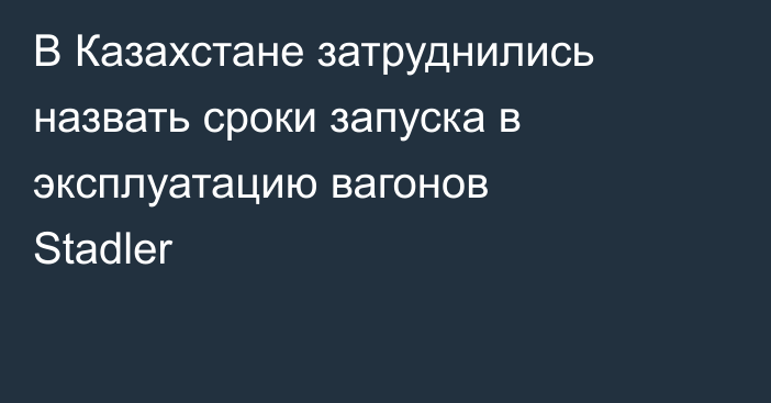 В Казахстане затруднились назвать сроки запуска в эксплуатацию вагонов Stadler
