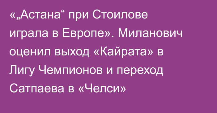 «„Астана“ при Стоилове играла в Европе». Миланович оценил выход «Кайрата» в Лигу Чемпионов и переход Сатпаева в «Челси»