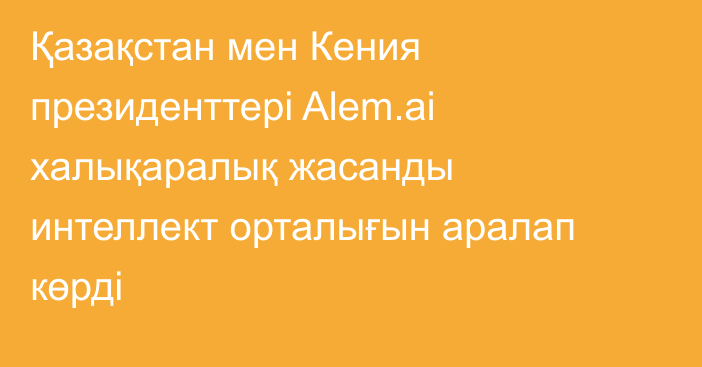 Қазақстан мен Кения президенттері Alem.ai халықаралық жасанды интеллект орталығын аралап көрді
