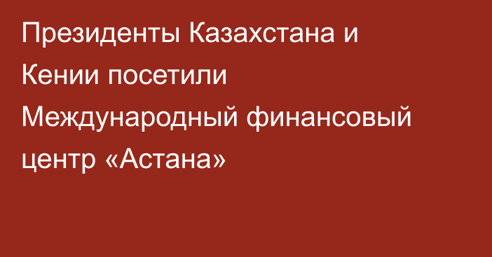 Президенты Казахстана и Кении посетили Международный финансовый центр «Астана»