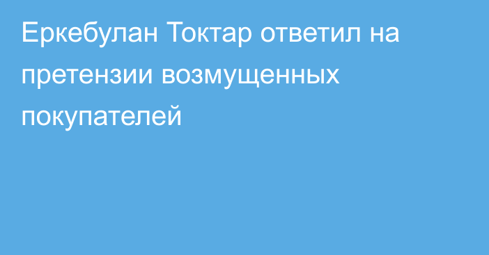 Еркебулан Токтар ответил на претензии возмущенных покупателей